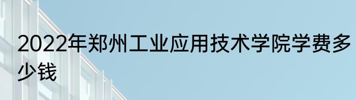 2022年郑州工业应用技术学院学费多少钱