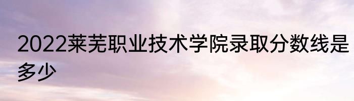 2022莱芜职业技术学院录取分数线是多少