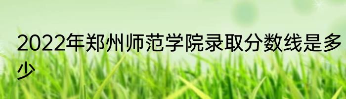 2022年郑州师范学院录取分数线是多少
