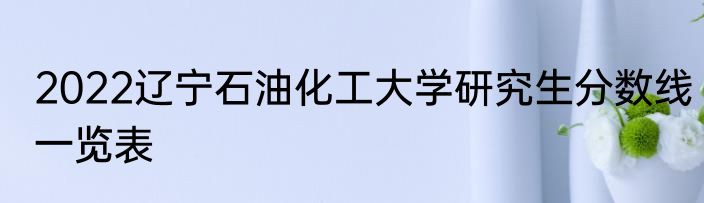 2022辽宁石油化工大学研究生分数线一览表