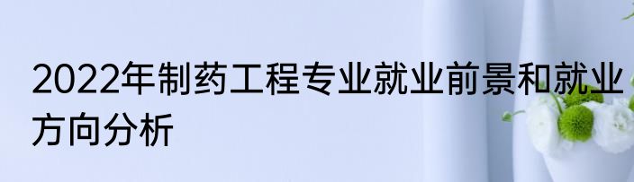 2022年制药工程专业就业前景和就业方向分析