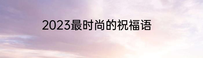 2023最时尚的祝福语