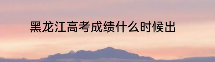 黑龙江高考成绩什么时候出