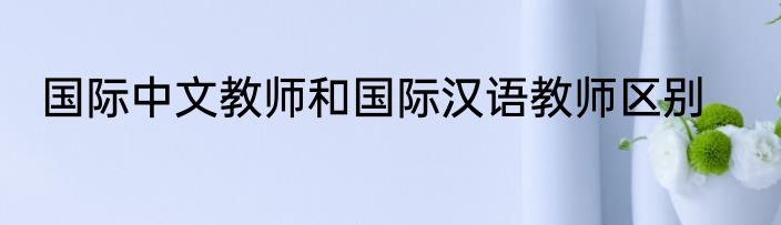国际中文教师和国际汉语教师区别