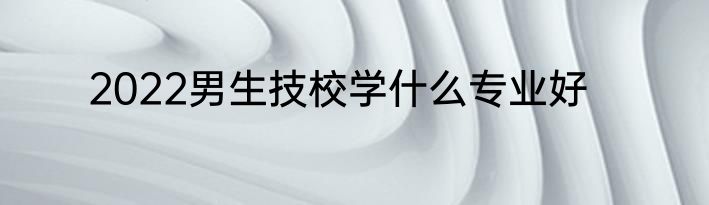 2022男生技校学什么专业好