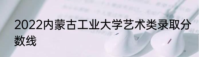 2022内蒙古工业大学艺术类录取分数线