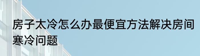 房子太冷怎么办最便宜方法解决房间寒冷问题