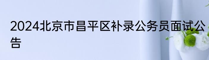 2024北京市昌平区补录公务员面试公告