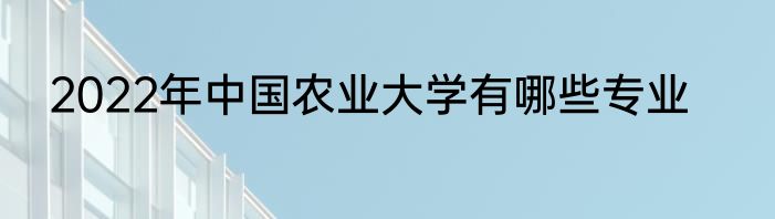 2022年中国农业大学有哪些专业