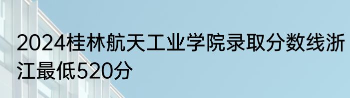2024桂林航天工业学院录取分数线浙江最低520分