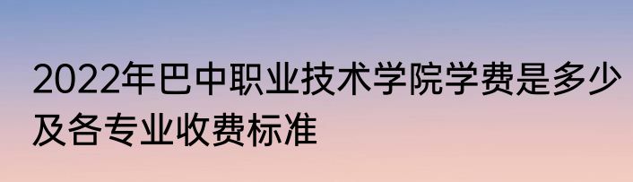 2022年巴中职业技术学院学费是多少及各专业收费标准