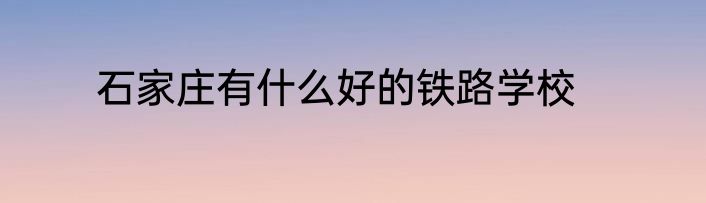石家庄有什么好的铁路学校