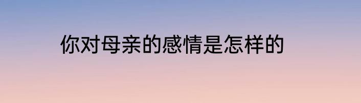 你对母亲的感情是怎样的