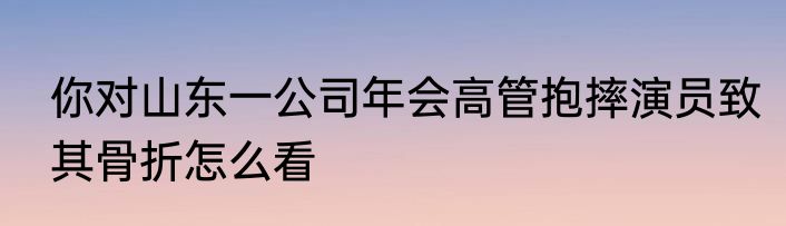 你对山东一公司年会高管抱摔演员致其骨折怎么看