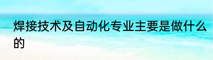 焊接技术及自动化专业主要是做什么的
