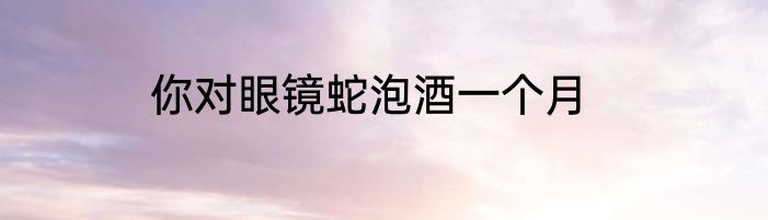 你对眼镜蛇泡酒一个月