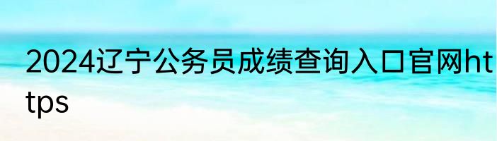 2024辽宁公务员成绩查询入口官网https