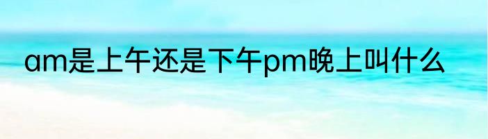 am是上午还是下午pm晚上叫什么