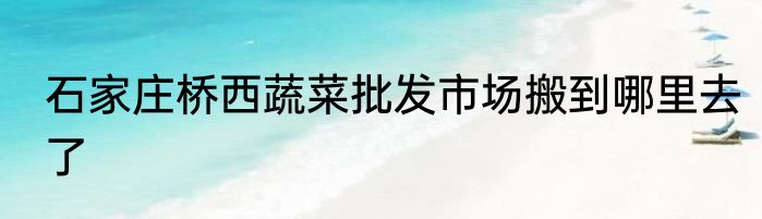 石家庄桥西蔬菜批发市场搬到哪里去了