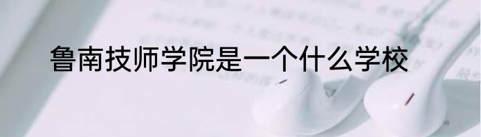鲁南技师学院是一个什么学校