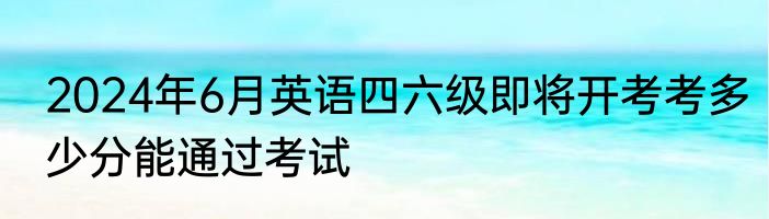 2024年6月英语四六级即将开考考多少分能通过考试