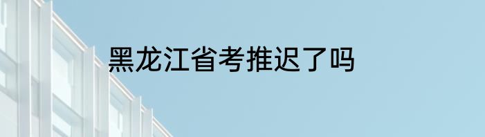 黑龙江省考推迟了吗