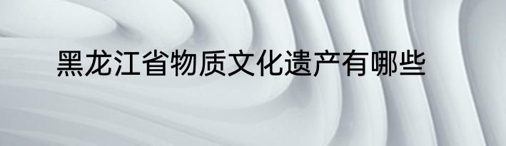 黑龙江省物质文化遗产有哪些