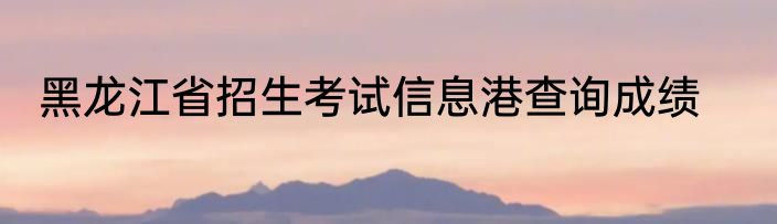 黑龙江省招生考试信息港查询成绩