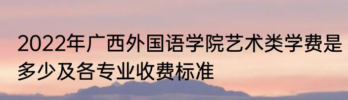 2022年广西外国语学院艺术类学费是多少及各专业收费标准