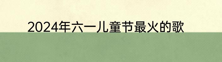 2024年六一儿童节最火的歌
