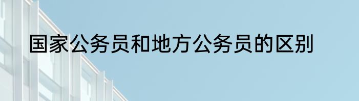 国家公务员和地方公务员的区别