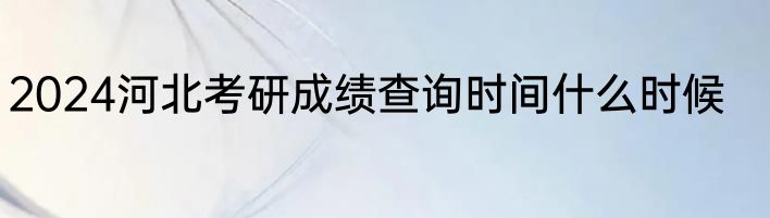 2024河北考研成绩查询时间什么时候