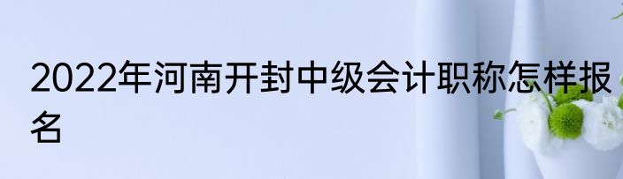2022年河南开封中级会计职称怎样报名