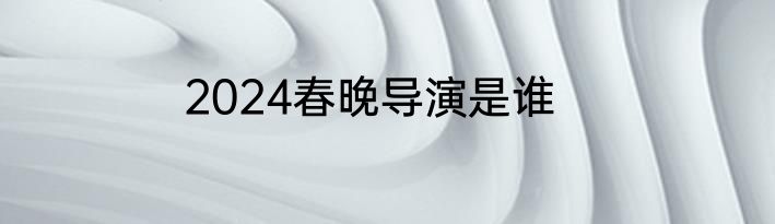 2024春晚导演是谁