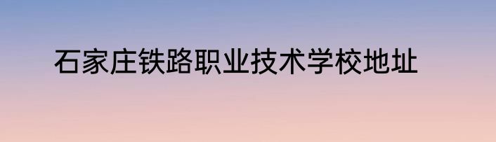 石家庄铁路职业技术学校地址