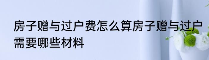 房子赠与过户费怎么算房子赠与过户需要哪些材料