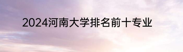 2024河南大学排名前十专业