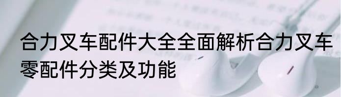 合力叉车配件大全全面解析合力叉车零配件分类及功能