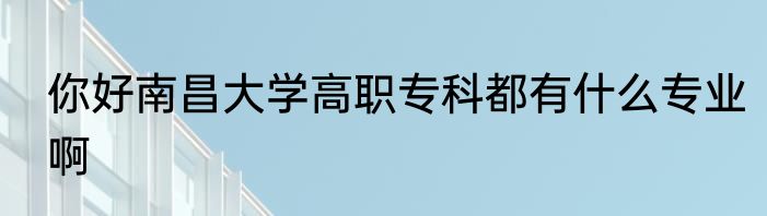 你好南昌大学高职专科都有什么专业啊