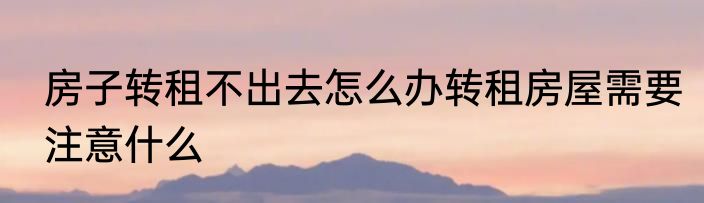 房子转租不出去怎么办转租房屋需要注意什么