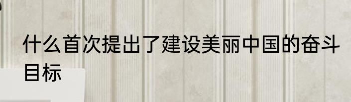 什么首次提出了建设美丽中国的奋斗目标