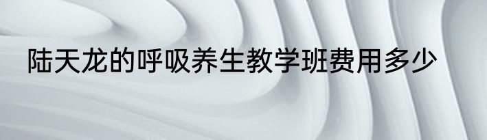陆天龙的呼吸养生教学班费用多少