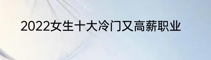 2022女生十大冷门又高薪职业