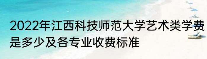 2022年江西科技师范大学艺术类学费是多少及各专业收费标准