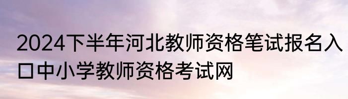 2024下半年河北教师资格笔试报名入口中小学教师资格考试网