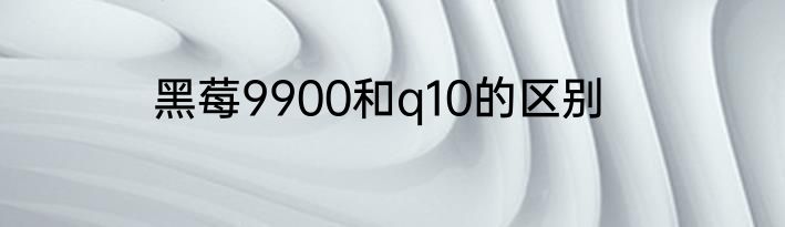 黑莓9900和q10的区别