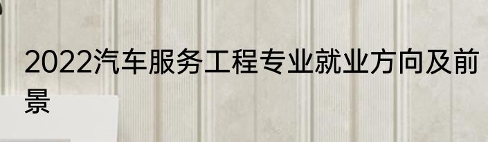 2022汽车服务工程专业就业方向及前景