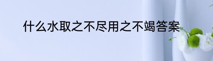 什么水取之不尽用之不竭答案