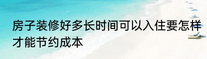 房子装修好多长时间可以入住要怎样才能节约成本