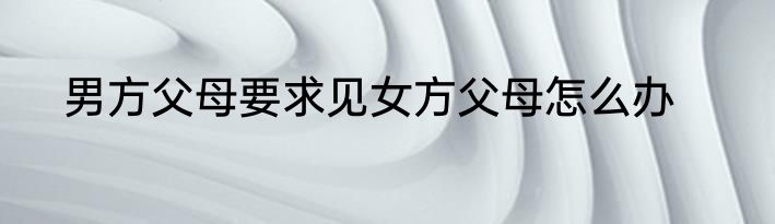 男方父母要求见女方父母怎么办